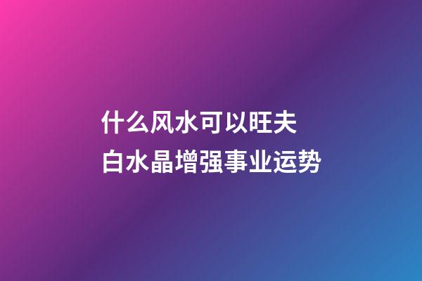 什么风水可以旺夫 白水晶增强事业运势